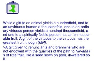 While a gift to an animal yields a hundredfold, and to
an unvirtuous human a thousandfold, one to an ordin
ary virtuous person yields a hundred thousandfold, a
nd one to a spiritually Noble person has an immeasur
able fruit. A gift of the virtuous to the virtuous has the
greatest fruit, though (MN).
>A gift given to renunciants and brahmins who are
not endowed with the qualities of the path to Nirvana i
s of little fruit, like a seed sown on poor, ill-watered so
il.
 