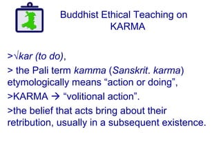 Buddhist Ethical Teaching on
KARMA
>√kar (to do),
> the Pali term kamma (Sanskrit. karma)
etymologically means “action or doing”,
>KARMA  “volitional action”.
>the belief that acts bring about their
retribution, usually in a subsequent existence.
 