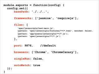 module.exports = function(config) {
config.set({
basePath: './../..',
frameworks: ['jasmine', ‘requirejs’],
files: [
‘spec/javascripts/test-main.js’,
{pattern: 'spec/javascripts/fixtures/**/*.html', watched: false},
{pattern: 'app/assets/javascripts/**/*.js'},
{pattern: 'spec/javascripts/**/*.js'}
],
port: 9876, //default
browsers: ['Chrome’, ‘ChromeCanary’],
singleRun: false,
autoWatch: true
});
}
 