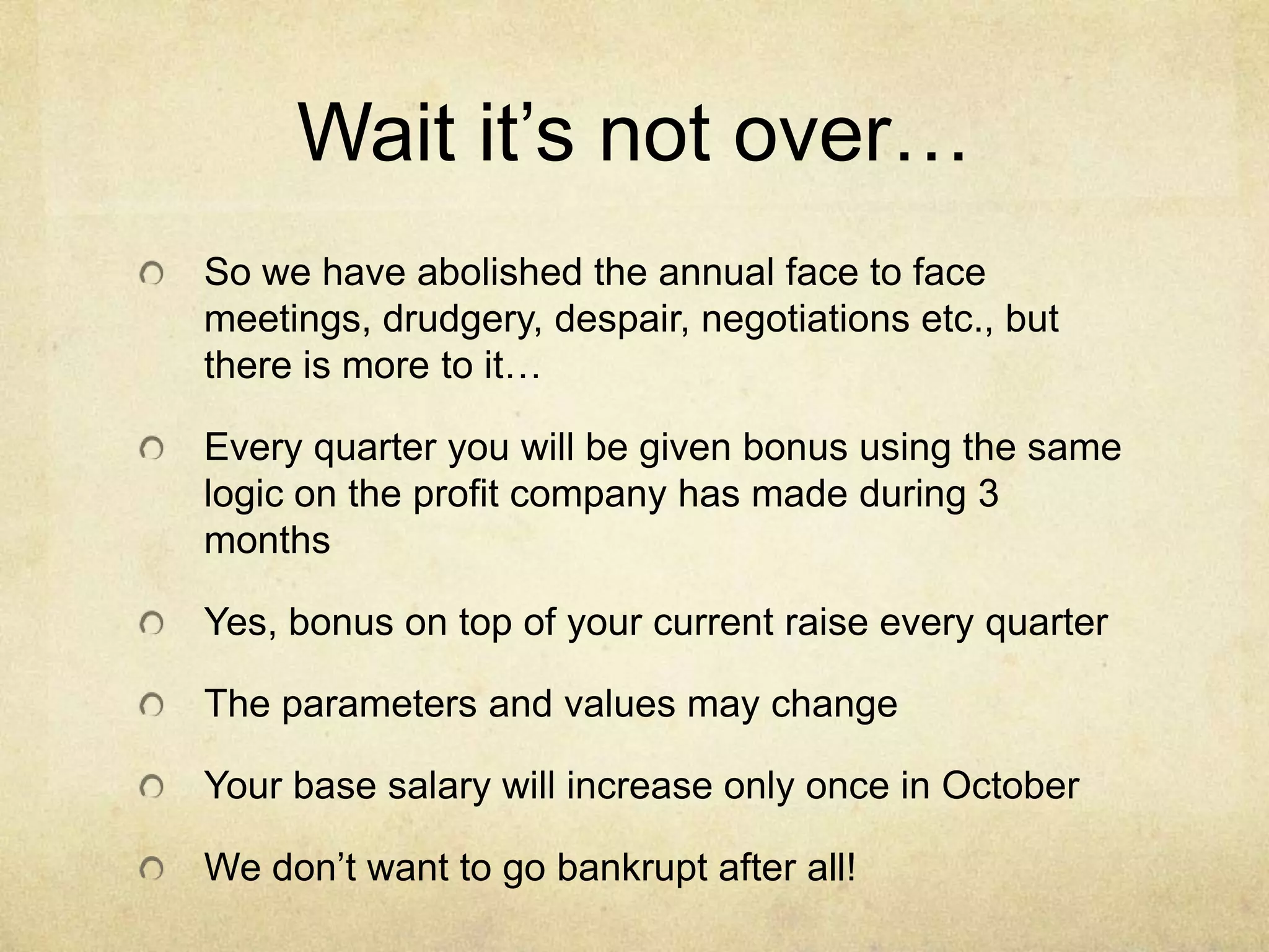 Wait it’s not over…
So we have abolished the annual face to face
meetings, drudgery, despair, negotiations etc., but
there is more to it…
Every quarter you will be given bonus using the same
logic on the profit company has made during 3
months
Yes, bonus on top of your current raise every quarter
The parameters and values may change
Your base salary will increase only once in October

We don’t want to go bankrupt after all!

 