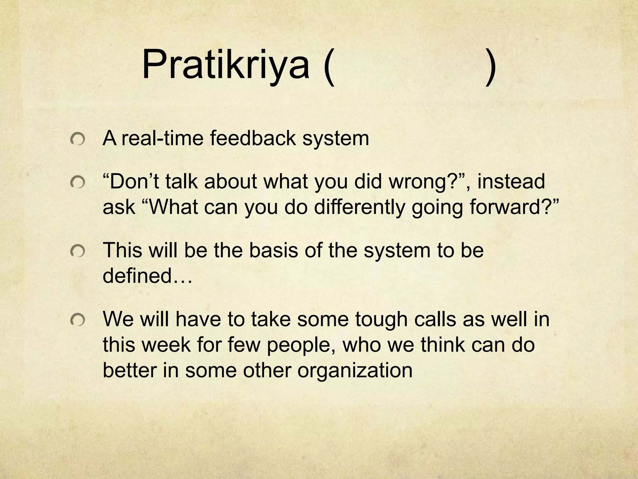 Pratikriya (

)

A real-time feedback system
“Don’t talk about what you did wrong?”, instead
ask “What can you do differently going forward?”
This will be the basis of the system to be
defined…

We will have to take some tough calls as well in
this week for few people, who we think can do
better in some other organization

 