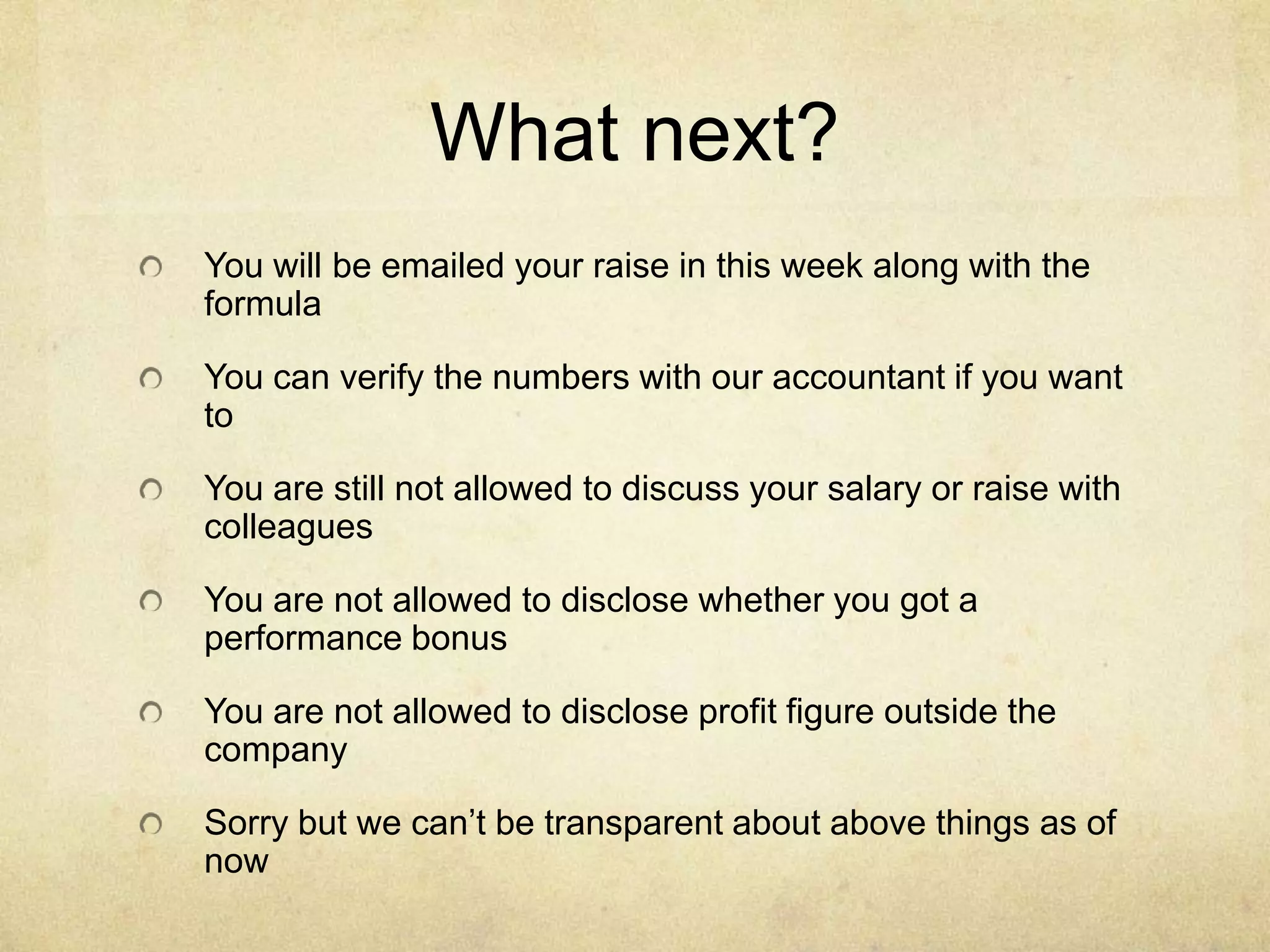 What next?
You will be emailed your raise in this week along with the
formula
You can verify the numbers with our accountant if you want
to
You are still not allowed to discuss your salary or raise with
colleagues
You are not allowed to disclose whether you got a
performance bonus
You are not allowed to disclose profit figure outside the
company
Sorry but we can’t be transparent about above things as of
now

 