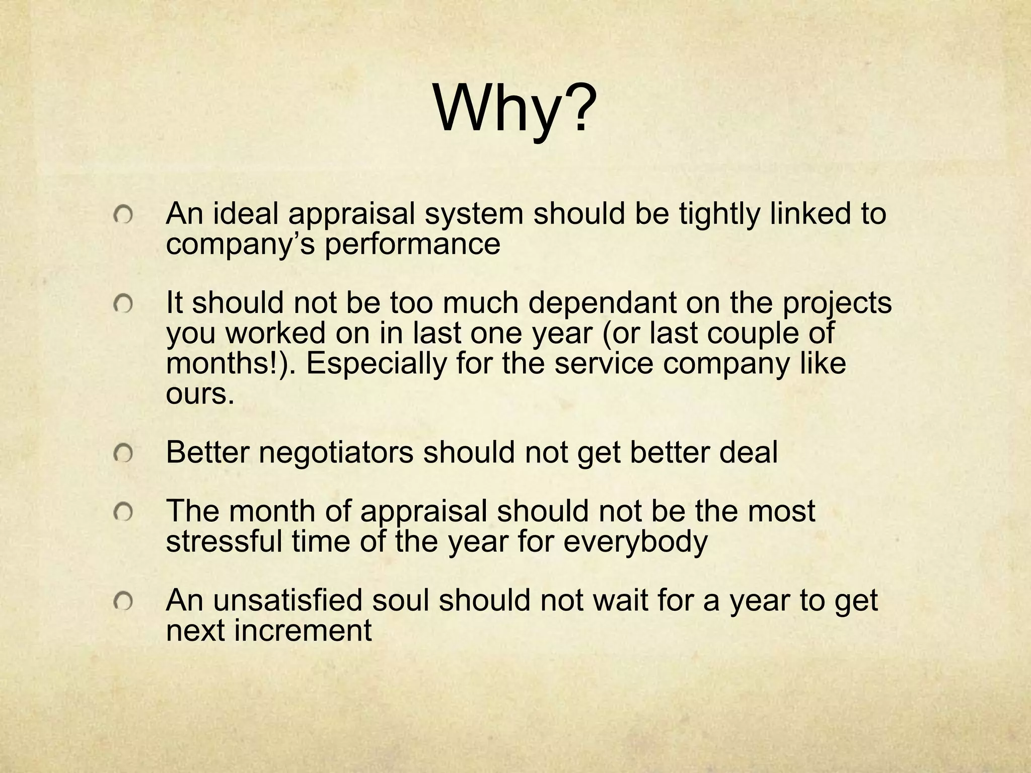 Why?
An ideal appraisal system should be tightly linked to
company’s performance
It should not be too much dependant on the projects
you worked on in last one year (or last couple of
months!). Especially for the service company like
ours.
Better negotiators should not get better deal

The month of appraisal should not be the most
stressful time of the year for everybody
An unsatisfied soul should not wait for a year to get
next increment

 