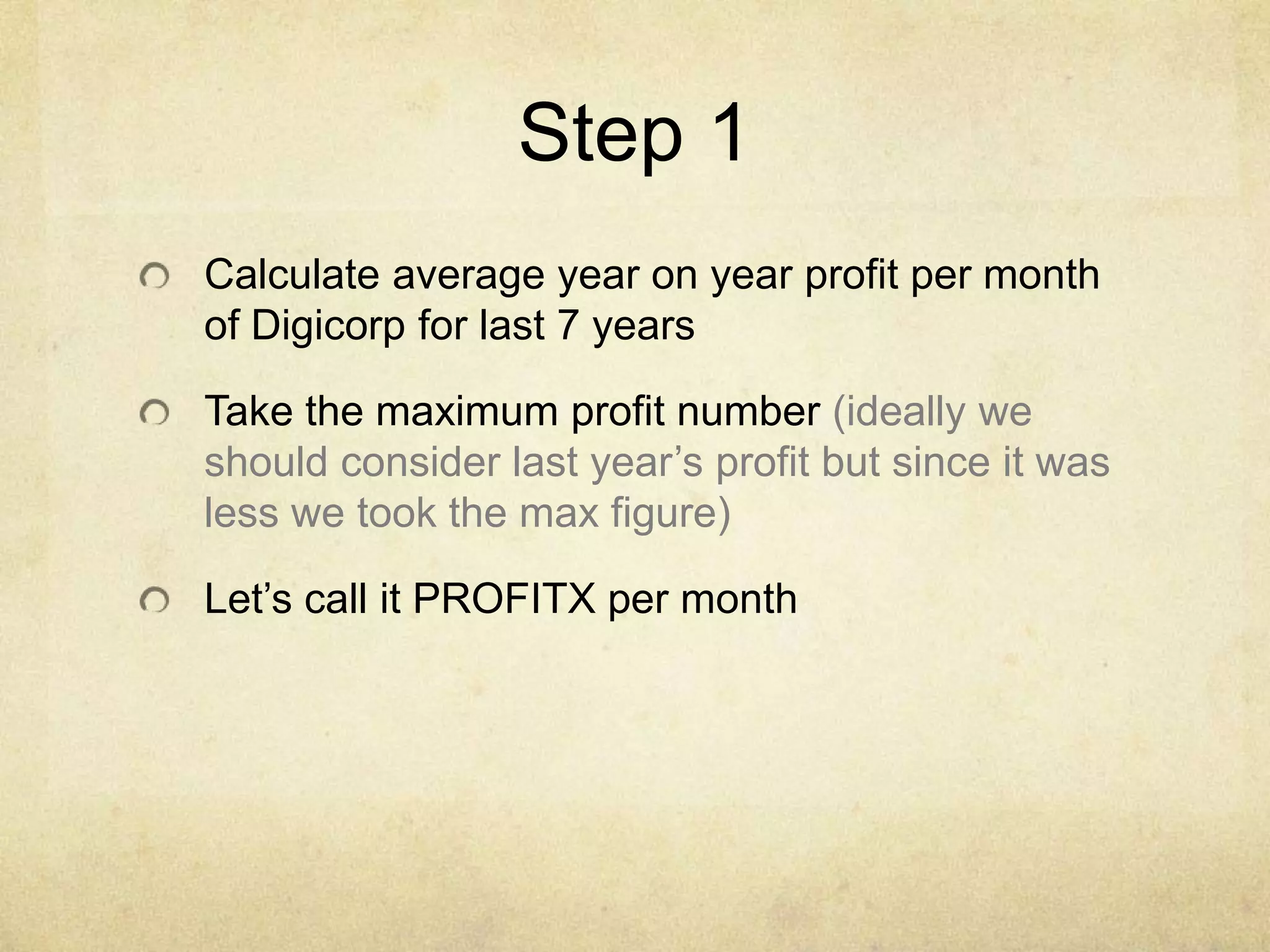 Step 1
Calculate average year on year profit per month
of Digicorp for last 7 years

Take the maximum profit number (ideally we
should consider last year’s profit but since it was
less we took the max figure)
Let’s call it PROFITX per month

 