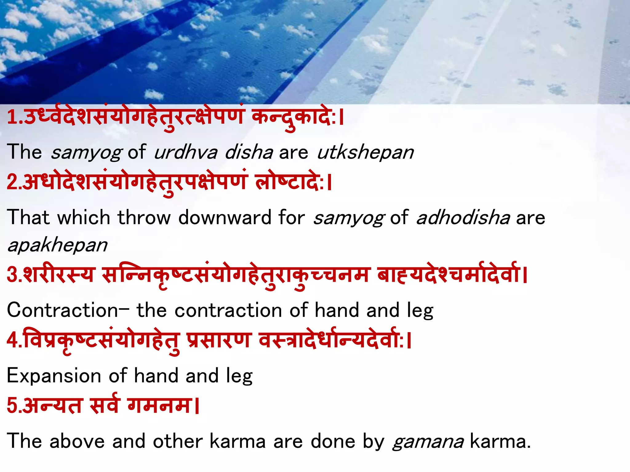 1.उर्ध्वदेशसंयोगहेतुरत्क्षेपणं कन्दुकादे:।
The samyog of urdhva disha are utkshepan
2.अधोदेशसंयोगहेतुरपषेपणं लोष्टादे:।
That which throw downward for samyog of adhodisha are
apakhepan
3.शरीरस्य सन्न्िकृ ष्टसंयोगहेतुराकु च्चिम बाह्यदेश्चचमावदे्ाव।
Contraction- the contraction of hand and leg
4.व्प्रकृ ष्टसंयोगहेतु प्रसारण ्स्रादेधावन्यदे्ाव:।
Expansion of hand and leg
5.अन्यत स्व गमिम।
The above and other karma are done by gamana karma.
 