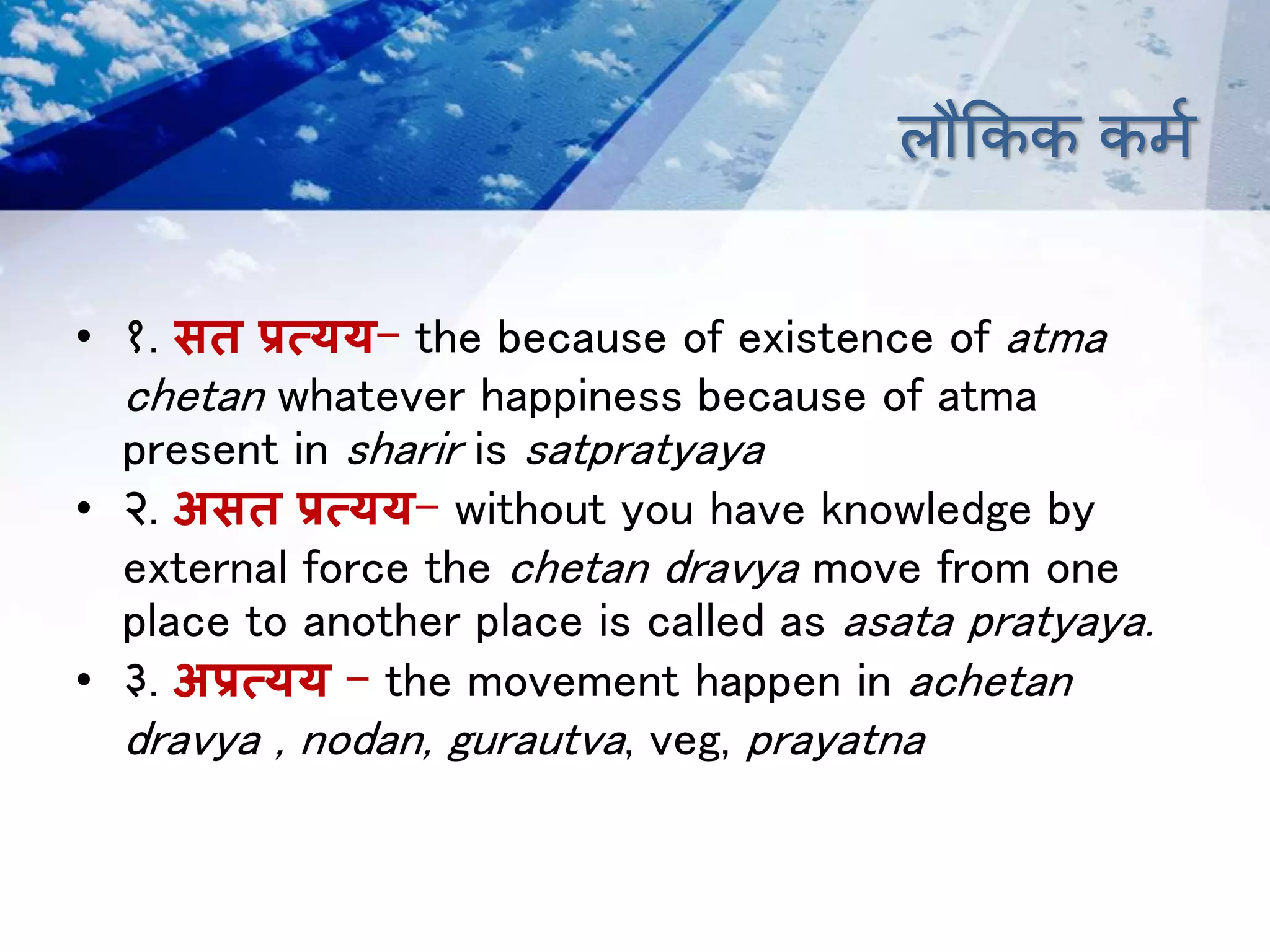 लौक्रकक कर्म
• १. सत प्रत्क्यय- the because of existence of atma
chetan whatever happiness because of atma
present in sharir is satpratyaya
• २. असत प्रत्क्यय- without you have knowledge by
external force the chetan dravya move from one
place to another place is called as asata pratyaya.
• ३. अप्रत्क्यय – the movement happen in achetan
dravya , nodan, gurautva, veg, prayatna
 
