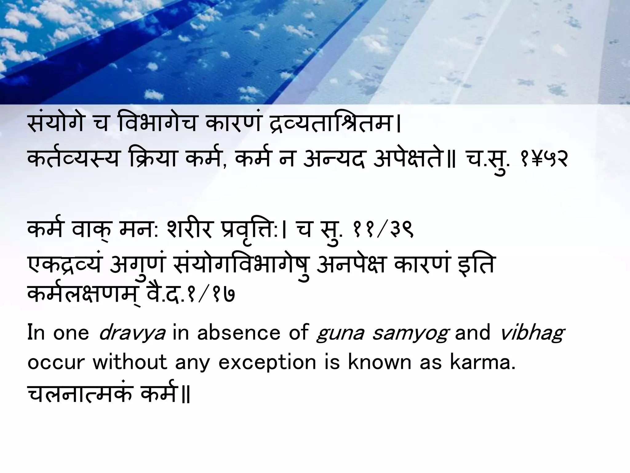 संयोगे च विभागेच कारणं द्रव्यताश्रितर्।
कतमव्यस्य क्रिया कर्म, कर्म न अन्यि अपेक्षते॥ च.सु. १५२
कर्म िाक् र्न: शरीर प्रिृवि:। च सु. ११/३९
एकद्रव्यं अगुणं संयोगविभागेषु अनपेक्ष कारणं इतत
कर्मलक्षणर्् िै.ि.१/१७
In one dravya in absence of guna samyog and vibhag
occur without any exception is known as karma.
चलनात्र्कं कर्म॥
 