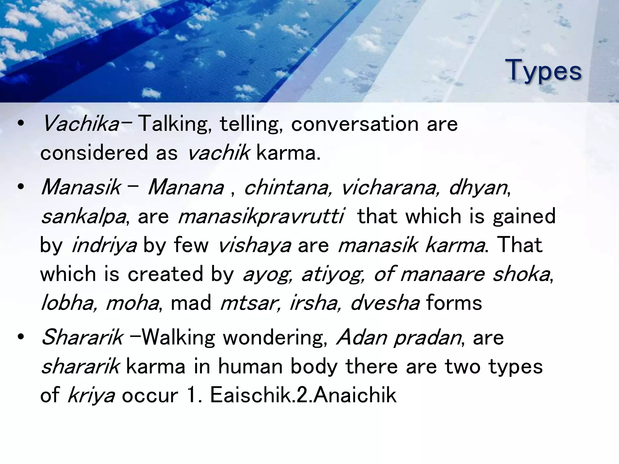 Types
• Vachika- Talking, telling, conversation are
considered as vachik karma.
• Manasik – Manana , chintana, vicharana, dhyan,
sankalpa, are manasikpravrutti that which is gained
by indriya by few vishaya are manasik karma. That
which is created by ayog, atiyog, of manaare shoka,
lobha, moha, mad mtsar, irsha, dvesha forms
• Shararik –Walking wondering, Adan pradan, are
shararik karma in human body there are two types
of kriya occur 1. Eaischik.2.Anaichik
 