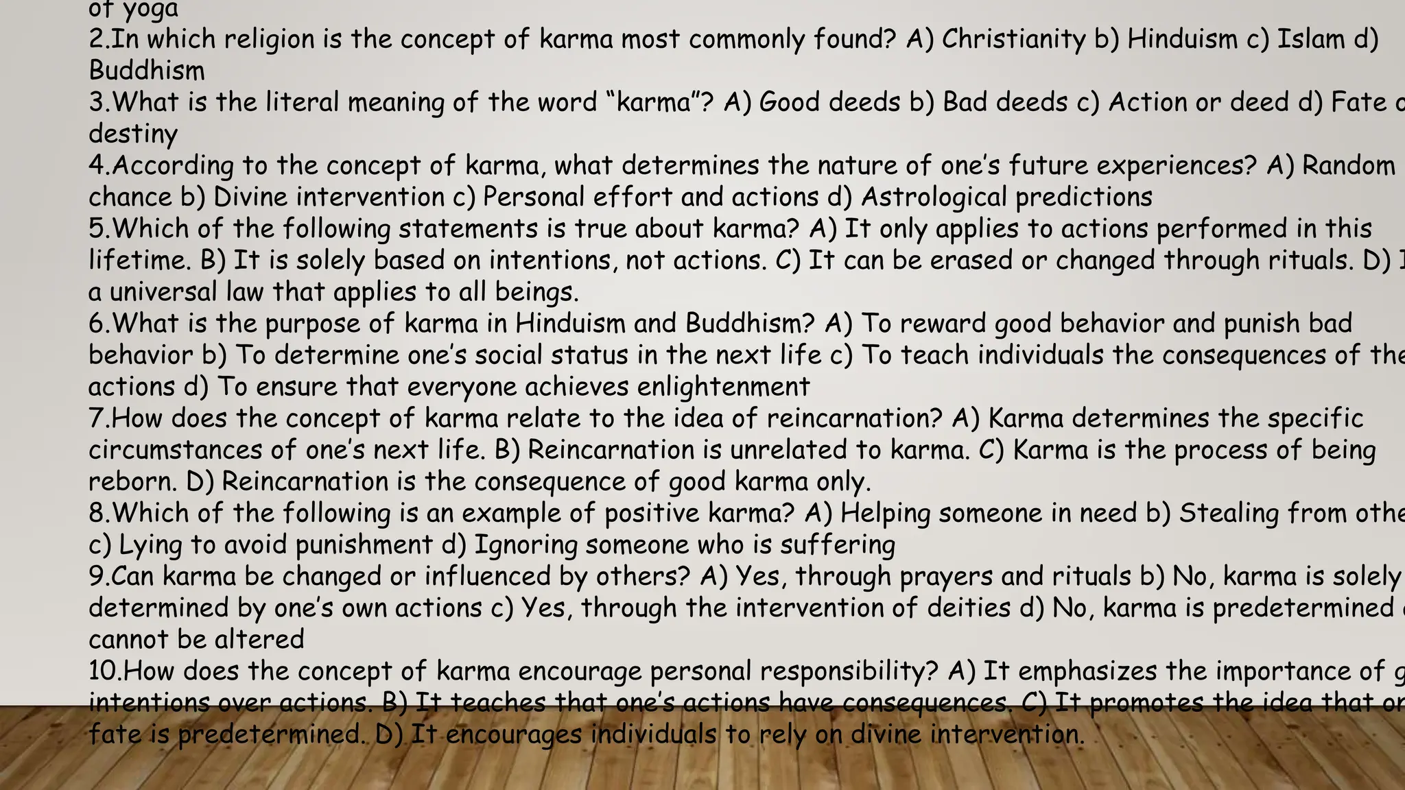 of yoga
2.In which religion is the concept of karma most commonly found? A) Christianity b) Hinduism c) Islam d)
Buddhism
3.What is the literal meaning of the word “karma”? A) Good deeds b) Bad deeds c) Action or deed d) Fate o
destiny
4.According to the concept of karma, what determines the nature of one’s future experiences? A) Random
chance b) Divine intervention c) Personal effort and actions d) Astrological predictions
5.Which of the following statements is true about karma? A) It only applies to actions performed in this
lifetime. B) It is solely based on intentions, not actions. C) It can be erased or changed through rituals. D) I
a universal law that applies to all beings.
6.What is the purpose of karma in Hinduism and Buddhism? A) To reward good behavior and punish bad
behavior b) To determine one’s social status in the next life c) To teach individuals the consequences of the
actions d) To ensure that everyone achieves enlightenment
7.How does the concept of karma relate to the idea of reincarnation? A) Karma determines the specific
circumstances of one’s next life. B) Reincarnation is unrelated to karma. C) Karma is the process of being
reborn. D) Reincarnation is the consequence of good karma only.
8.Which of the following is an example of positive karma? A) Helping someone in need b) Stealing from othe
c) Lying to avoid punishment d) Ignoring someone who is suffering
9.Can karma be changed or influenced by others? A) Yes, through prayers and rituals b) No, karma is solely
determined by one’s own actions c) Yes, through the intervention of deities d) No, karma is predetermined a
cannot be altered
10.How does the concept of karma encourage personal responsibility? A) It emphasizes the importance of g
intentions over actions. B) It teaches that one’s actions have consequences. C) It promotes the idea that on
fate is predetermined. D) It encourages individuals to rely on divine intervention.
 