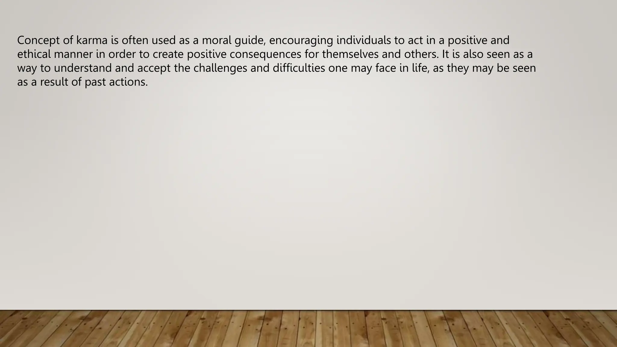 Concept of karma is often used as a moral guide, encouraging individuals to act in a positive and
ethical manner in order to create positive consequences for themselves and others. It is also seen as a
way to understand and accept the challenges and difficulties one may face in life, as they may be seen
as a result of past actions.
 