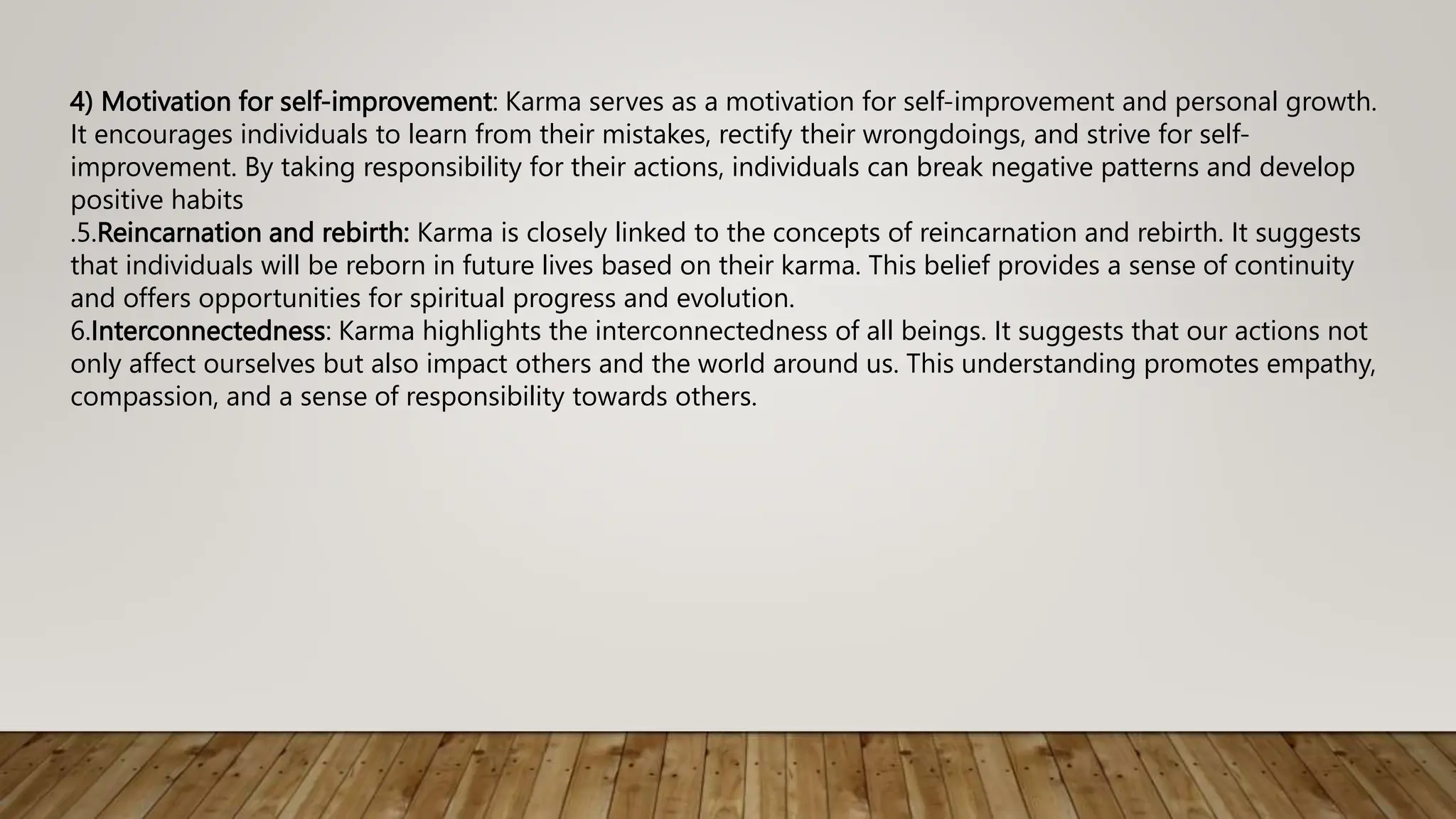 4) Motivation for self-improvement: Karma serves as a motivation for self-improvement and personal growth.
It encourages individuals to learn from their mistakes, rectify their wrongdoings, and strive for self-
improvement. By taking responsibility for their actions, individuals can break negative patterns and develop
positive habits
.5.Reincarnation and rebirth: Karma is closely linked to the concepts of reincarnation and rebirth. It suggests
that individuals will be reborn in future lives based on their karma. This belief provides a sense of continuity
and offers opportunities for spiritual progress and evolution.
6.Interconnectedness: Karma highlights the interconnectedness of all beings. It suggests that our actions not
only affect ourselves but also impact others and the world around us. This understanding promotes empathy,
compassion, and a sense of responsibility towards others.
 