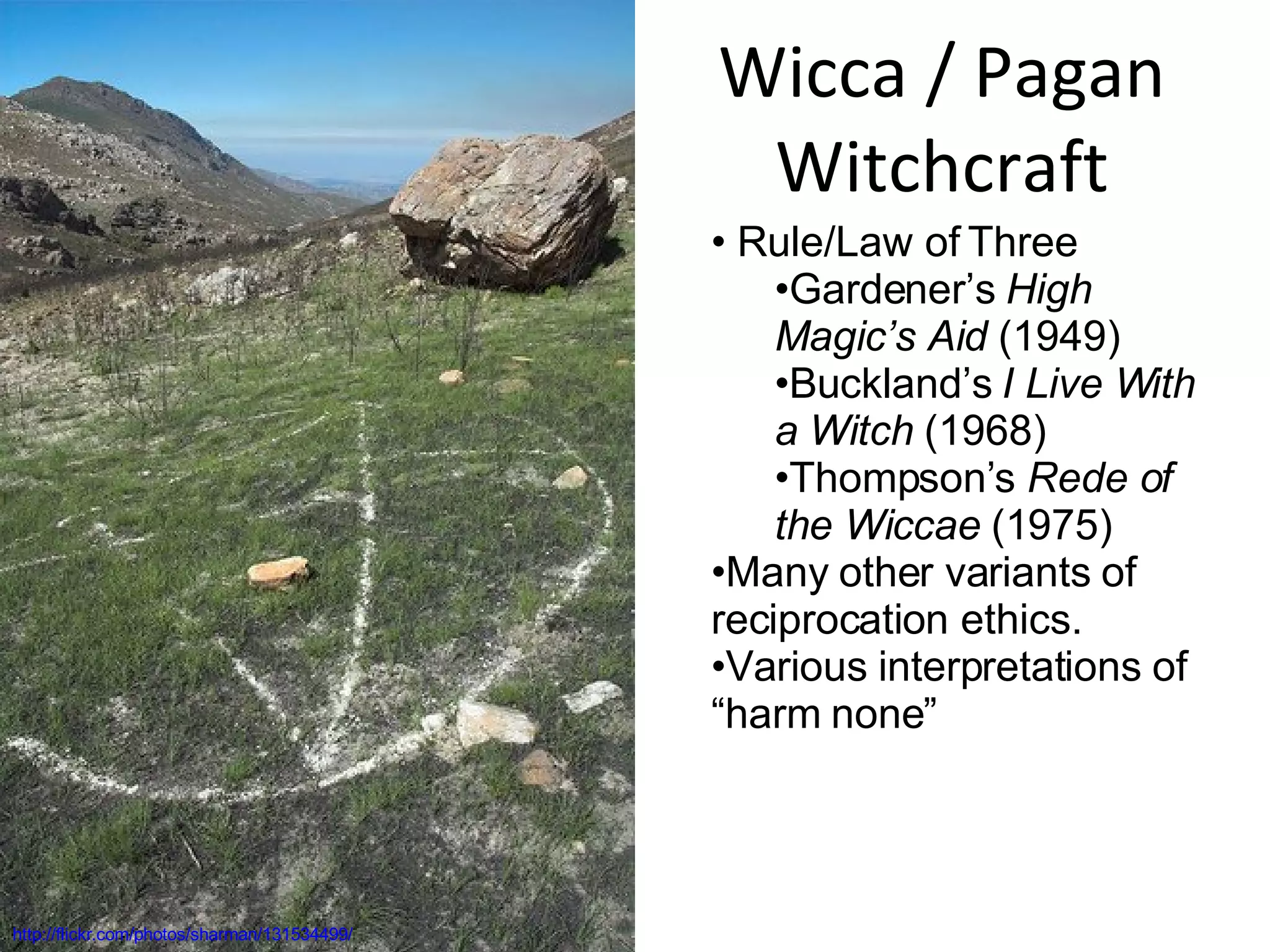 Wicca / Pagan Witchcraft http://flickr.com/photos/sharman/131534499/ Rule/Law of Three Gardener’s  High Magic’s Aid  (1949) Buckland’s  I Live With a Witch  (1968) Thompson’s  Rede of the Wiccae  (1975) Many other variants of reciprocation ethics. Various interpretations of “harm none” 