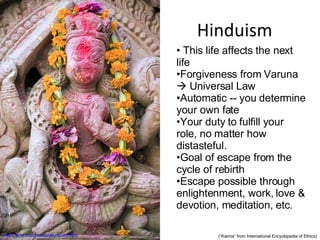 Hinduism http://flickr.com/photos/dey/95307240/ This life affects the next life Forgiveness from Varuna    Universal Law Automatic -- you determine your own fate Your duty to fulfill your role, no matter how distasteful. Goal of escape from the cycle of rebirth Escape possible through enlightenment, work, love & devotion, meditation, etc. (“Karma” from International Encyclopedia of Ethics) 