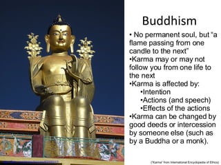 Buddhism http://flickr.com/photos/bezoire/63205317/ No permanent soul, but “a flame passing from one candle to the next” Karma may or may not follow you from one life to the next Karma is affected by: Intention Actions (and speech) Effects of the actions Karma can be changed by good deeds or intercession by someone else (such as by a Buddha or a monk). (“Karma” from International Encyclopedia of Ethics) 