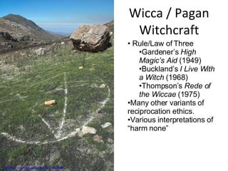 Wicca / Pagan Witchcraft http://flickr.com/photos/sharman/131534499/ Rule/Law of Three Gardener’s  High Magic’s Aid  (1949) Buckland’s  I Live With a Witch  (1968) Thompson’s  Rede of the Wiccae  (1975) Many other variants of reciprocation ethics. Various interpretations of “harm none” 