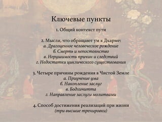Ключевые пункты
1. Общий контекст пути
2. Мысли, что обращают ум к Дхарме: 
а. Драгоценное человеческое рождение 
б. Смерть и непостоянство 
в. Нерушимость причин и следствий 
г. Недостатки циклического существования
3. Четыре причины рождения в Чистой Земле
а. Приучение ума
б. Накопление заслуг
в. Бодхичитта
г. Направление заслуги молитвами
4. Способ достижения реализаций при жизни
(три высшие тренировки)
 