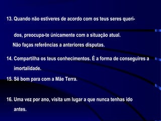 13. Quando não estiveres de acordo com os teus seres queridos, preocupa-te únicamente com a situação atual.
Não faças referências a anteriores disputas.
14. Compartilha os teus conhecimentos. É a forma de conseguires a
imortalidade.
15. Sê bom para com a Mãe Terra.

16. Uma vez por ano, visita um lugar a que nunca tenhas ido
antes.

 