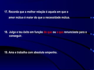 17. Recorda que a melhor relação é aquela em que o
amor mútuo é maior do que a necessidade mútua.

18. Julga o teu êxito em função do que ou a que renunciaste para o
conseguir.

19. Ama e trabalha com absoluto empenho.

 