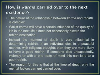 • The nature of the relationship between karma and rebirth
is complex.
• Whilst karma will have a certain influence of the quality of
life in the next life it does not necessarily dictate the
rebirth destination.
• Instead the moment of death is very influential in
determining rebirth. If an individual dies in a peaceful
manner, with religious thoughts then they are more likely
to have a good rebirth. If someone dies unexpectedly,
violently or with a bad state of mind this can lead to a
poor rebirth.
• The reason for this is that at the time of death only the
mental factors can get carried over.
 