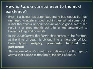 • Even if a being has committed many bad deeds but has
managed to attain a good rebirth they will at some point
suffer the effects of past bad actions. A good death can
result in a good rebirth but this is not tantamount to
having a long and good life.
• In the Abhidharma the karma that comes to the forefront
at the time of death is divided into a hierarchy of four
basic types: weighty, proximate, habitual, and
performed.
• The nature of one’s death is conditioned by the type of
karma that comes to the fore at the time of death.
 