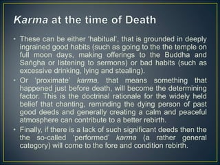 • These can be either ‘habitual’, that is grounded in deeply
ingrained good habits (such as going to the the temple on
full moon days, making offerings to the Buddha and
Saṅgha or listening to sermons) or bad habits (such as
excessive drinking, lying and stealing).
• Or ‘proximate’ karma, that means something that
happened just before death, will become the determining
factor. This is the doctrinal rationale for the widely held
belief that chanting, reminding the dying person of past
good deeds and generally creating a calm and peaceful
atmosphere can contribute to a better rebirth.
• Finally, if there is a lack of such significant deeds then the
the so-called ‘performed’ karma (a rather general
category) will come to the fore and condition rebirth.
 