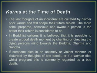 • The last thoughts of an individual are dictated by his/her
prior karma and will shape their future rebirth. The more
calm, prepared, conscious and aware a person is the
better their rebirth is considered to be.
• In Buddhist cultures it is believed that it is possible to
create a good death moment by chanting or directing the
dying persons mind towards the Buddha, Dharma and
Saṅgha.
• If someone dies in an untimely or violent manner, or
disturbed by thoughts of bad deeds, or if a woman dies
whilst pregnant this is commonly regarded as a bad
death.
 