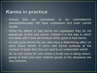 • Actions that are considered to be unwholesome
(akuśala/askusala) will have unpleasant and even painful
results.
• Whilst the effects of bad karma are unpleasant they do not
perpetuate further bad karma. Instead it is the way in which
one deals with it that will produce either good or bad karma.
• As with good karma this can also have a determining effect on
one’s future rebirth. If one’s bad karma surfaces at the
moment of death then this can lead to an undesirable rebirth.
• As no one knows for sure where a loved one is being reborn,
giving of merit and even material goods to the deceased are
very common.
 
