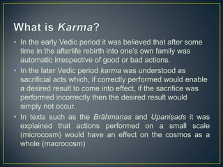 • In the early Vedic period it was believed that after some
time in the afterlife rebirth into one’s own family was
automatic irrespective of good or bad actions.
• In the later Vedic period karma was understood as
sacrificial acts which, if correctly performed would enable
a desired result to come into effect, if the sacrifice was
performed incorrectly then the desired result would
simply not occur.
• In texts such as the Brāhmaṇas and Upaniṣads it was
explained that actions performed on a small scale
(microcosm) would have an effect on the cosmos as a
whole (macrocosm)
 