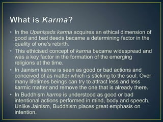 • In the Upaniṣads karma acquires an ethical dimension of
good and bad deeds became a determining factor in the
quality of one’s rebirth.
• This ethicised concept of karma became widespread and
was a key factor in the formation of the emerging
religions at the time.
• In Jainism karma is seen as good or bad actions and
conceived of as matter which is sticking to the soul. Over
many lifetimes beings can try to attract less and less
karmic matter and remove the one that is already there.
• In Buddhism karma is understood as good or bad
intentional actions performed in mind, body and speech.
Unlike Jainism, Buddhism places great emphasis on
intention.
 