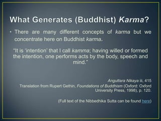 • There are many different concepts of karma but we
concentrate here on Buddhist karma.
“It is ‘intention’ that I call kamma; having willed or formed
the intention, one performs acts by the body, speech and
mind.”
Anguttara Nikaya iii, 415
Translation from Rupert Gethin, Foundations of Buddhism (Oxford: Oxford
University Press, 1998), p. 120.
(Full text of the Nibbedhika Sutta can be found here)
 