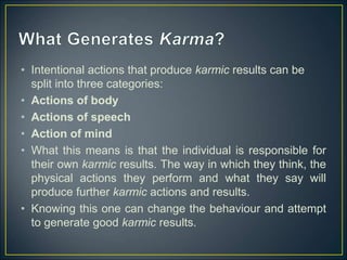 • Intentional actions that produce karmic results can be
split into three categories:
• Actions of body
• Actions of speech
• Action of mind
• What this means is that the individual is responsible for
their own karmic results. The way in which they think, the
physical actions they perform and what they say will
produce further karmic actions and results.
• Knowing this one can change the behaviour and attempt
to generate good karmic results.
 