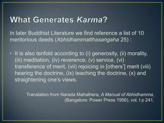 In later Buddhist Literature we find reference a list of 10
meritorious deeds (Abhidhammatthasaṅgaha 25) :
• It is also tenfold according to (i) generosity, (ii) morality,
(iii) meditation, (iv) reverence, (v) service, (vi)
transference of merit, (vii) rejoicing in [others’] merit (viii)
hearing the doctrine, (ix) teaching the doctrine, (x) and
straightening one’s views.
Translation from Narada Mahathera, A Manual of Abhidhamma,
(Bangalore: Power Press 1956), vol. I p 241.
 