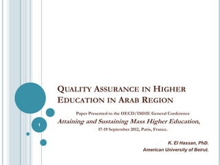 QUALITY ASSURANCE IN HIGHER
    EDUCATION IN ARAB REGION
          Paper Presented to the OECD/IMHE General Conference

1
    Attaining and Sustaining Mass Higher Education,
                   17-19 September 2012, Paris, France.


                                                    K. El Hassan, PhD.
                                          American University of Beirut.
 