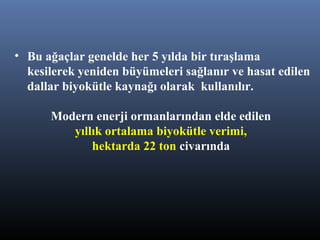 • Bu ağaçlar genelde her 5 yılda bir tıraşlama
kesilerek yeniden büyümeleri sağlanır ve hasat edilen
dallar biyokütle kaynağı olarak kullanılır.
Modern enerji ormanlarından elde edilen
yıllık ortalama biyokütle verimi,
hektarda 22 ton civarında
 