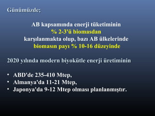 Günümüzde;Günümüzde;
AB kapsamında enerji tüketiminin
% 2-3'ü biomasdan
karşılanmakta olup, bazı AB ülkelerinde
biomasın payı % 10-16 düzeyinde
2020 yılında modern biyokütle enerji üretiminin2020 yılında modern biyokütle enerji üretiminin
• ABD'de 235-410 Mtep,
• Almanya'da 11-21 Mtep,
• Japonya'da 9-12 Mtep olması planlanmıştır.
 