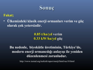 Fakat;
• Ülkemizdeki klasik enerji ormanları verim ve güç
olarak çok yetersizdir.
0.85 t/ha/yıl0.85 t/ha/yıl verimverim
0.33 kW/ha/yıl0.33 kW/ha/yıl güçgüç
Bu nedenle, biyokütle üretiminin, Türkiye’de,
modern enerji ormancılığı anlayışı ile yeniden
düzenlenmesi zorunludur.
http://www.tusiad.org/turkish/rapor/enerji/html/sec10.html
SonuçSonuç
 