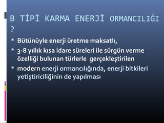 B TİPİ KARMA ENERJİ ORMANCILIĞI
?
 Bütünüyle enerji üretme maksatlı,
 3-8 yıllık kısa idare süreleri ile sürgün verme
özelliği bulunan türlerle gerçekleştirilen
 modern enerji ormancılığında, enerji bitkileri
yetiştiriciliğinin de yapılması
 