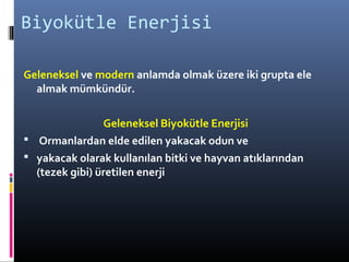 Biyokütle Enerjisi
Geleneksel ve modern anlamda olmak üzere iki grupta ele
almak mümkündür.
Geleneksel Biyokütle Enerjisi
 Ormanlardan elde edilen yakacak odun ve
 yakacak olarak kullanılan bitki ve hayvan atıklarından
(tezek gibi) üretilen enerji
 