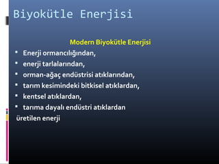 Biyokütle Enerjisi
Modern Biyokütle Enerjisi
 Enerji ormancılığından,
 enerji tarlalarından,
 orman-ağaç endüstrisi atıklarından,
 tarım kesimindeki bitkisel atıklardan,
 kentsel atıklardan,
 tarıma dayalı endüstri atıklardan
üretilen enerji
 