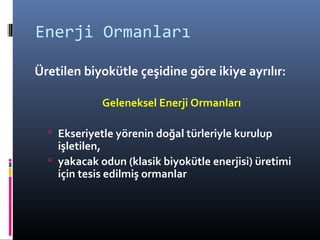Enerji Ormanları
Üretilen biyokütle çeşidine göre ikiye ayrılır:
Geleneksel Enerji Ormanları
 Ekseriyetle yörenin doğal türleriyle kurulup
işletilen,
 yakacak odun (klasik biyokütle enerjisi) üretimi
için tesis edilmiş ormanlar
 