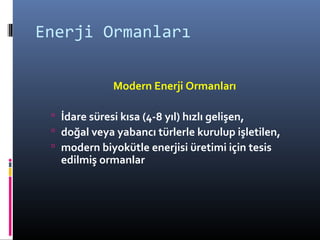 Enerji Ormanları
Modern Enerji Ormanları
 İdare süresi kısa (4-8 yıl) hızlı gelişen,
 doğal veya yabancı türlerle kurulup işletilen,
 modern biyokütle enerjisi üretimi için tesis
edilmiş ormanlar
 