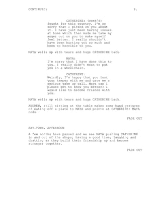 CONTINUED: 9.
CATHERINE: (cont’d)
fought for this country. I’m so
sorry that I picked on you about
it. I have just been having issues
at home which then made me take my
anger out on you to make myself
feel better. I really shouldn’t
have been hurting you so much and
been so horrible to you.
MAYA wells up with tears and hugs CATHERINE back.
MAYA:
I’m sorry that I have done this to
you. I really didn’t mean to put
you in a wheelchair.
CATHERINE:
Weirdly, I’m happy that you lost
your temper with me and gave me a
serious wake up call. Maya can I
please get to know you better? I
would like to become friends with
you.
MAYA wells up with tears and hugs CATHERINE back.
ANDREW, still sitting at the table makes some hand gestures
of eating off a plate to MAYA and points at CATHERINE; MAYA
nods.
FADE OUT
EXT.TOWN. AFTERNOON
A few months have passed and we see MAYA pushing CATHERINE
in and out of the shops, having a good time, laughing and
chatting as they build their friendship up and become
stronger together.
FADE OUT
 