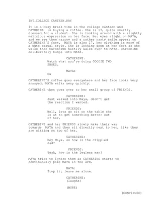 INT.COLLEGE CANTEEN.DAY
It is a busy break time in the college canteen and
CATHRINE is buying a coffee. She is 17, quite smartly
dressed for a student. She is looking around with a slightly
malicious expression on her face. Her eyes alight on MAYA,
and we see them narrow and a rather nasty smile appear on
CATHERINE’S face. MAYA is also 17, her clothing is more of
a cute casual style. She is looking down at her feet as she
walks then CATHERINE hastily walks over to MAYA. CATHERINE
deliberately bumps into MAYA.
CATHERINE:
Watch what you’re doing GOODIE TWO
SHOES.
MAYA:
Ow
CATHERINE’S coffee goes everywhere and her face looks very
annoyed. MAYA walks away quickly.
CATHERINE then goes over to her small group of FRIENDS.
CATHERINE:
Just walked into Maya, didn’t get
the reaction I wanted.
FRIENDS:
Well, lets go sit on the table she
is at to get something better out
of her.
CATHERINE and her FRIENDS slowly make their way
towards MAYA and they sit directly next to her, like they
are sitting on top of her.
CATHERINE:
Hey Maya, so how is the crippled
dad?
FRIENDS:
Yeah, how is the legless man?
MAYA tries to ignore them as CATHERINE starts to
continuously poke MAYA in the arm.
MAYA:
Stop it, leave me alone.
CATHERINE:
(laughs)
(MORE)
(CONTINUED)
 