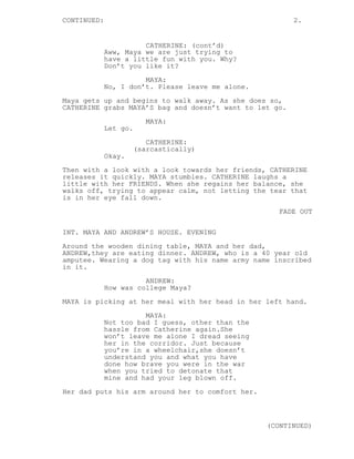CONTINUED: 2.
CATHERINE: (cont’d)
Aww, Maya we are just trying to
have a little fun with you. Why?
Don’t you like it?
MAYA:
No, I don’t. Please leave me alone.
Maya gets up and begins to walk away. As she does so,
CATHERINE grabs MAYA’S bag and doesn’t want to let go.
MAYA:
Let go.
CATHERINE:
(sarcastically)
Okay.
Then with a look with a look towards her friends, CATHERINE
releases it quickly. MAYA stumbles. CATHERINE laughs a
little with her FRIENDS. When she regains her balance, she
walks off, trying to appear calm, not letting the tear that
is in her eye fall down.
FADE OUT
INT. MAYA AND ANDREW’S HOUSE. EVENING
Around the wooden dining table, MAYA and her dad,
ANDREW,they are eating dinner. ANDREW, who is a 40 year old
amputee. Wearing a dog tag with his name army name inscribed
in it.
ANDREW:
How was college Maya?
MAYA is picking at her meal with her head in her left hand.
MAYA:
Not too bad I guess, other than the
hassle from Catherine again.She
won’t leave me alone I dread seeing
her in the corridor. Just because
you’re in a wheelchair,she doesn’t
understand you and what you have
done how brave you were in the war
when you tried to detonate that
mine and had your leg blown off.
Her dad puts his arm around her to comfort her.
(CONTINUED)
 