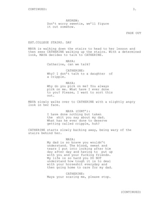 CONTINUED: 3.
ANDREW:
Don’t worry sweetie, we’ll figure
it out somehow.
FADE OUT
EXT.COLLEGE STAIRS. DAY
MAYA is walking down the stairs to head to her lesson and
then sees CATHERINE walking up the stairs. With a determined
look, MAYA decides to talk to CATHERINE.
MAYA:
Catherine, can we talk?
CATHERINE:
Why? I don’t talk to a daughter of
a cripple.
MAYA:
Why do you pick on me? You always
pick on me. What have I ever done
to you? Please, I want to sort this
out.
MAYA slowly walks over to CATHERINE with a slightly angry
look in her face.
MAYA (CONT’):
I have done nothing but taken
the shit you say about my dad.
What has he ever done to deserve
getting called cripple, huh?
CATHERINE starts slowly backing away, being wary of the
stairs behind her.
MAYA:
My dad is so brave you wouldn’t
understand. The blood, sweat and
tears I put into looking after him
day after day and having to put up
with you and your fucking friends.
My life is so hard you DO NOT
understand how tough it is to deal
with your horseshit everyday and
then going home to care for my dad.
CATHERINE:
Maya your scaring me, please stop.
(CONTINUED)
 