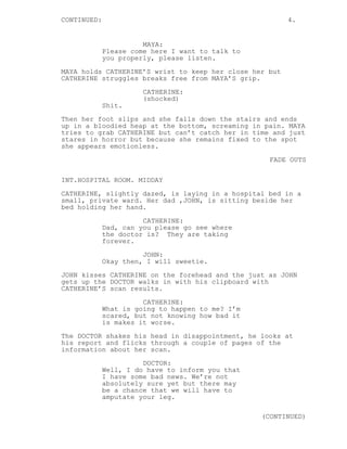 CONTINUED: 4.
MAYA:
Please come here I want to talk to
you properly, please listen.
MAYA holds CATHERINE’S wrist to keep her close her but
CATHERINE struggles breaks free from MAYA’S grip.
CATHERINE:
(shocked)
Shit.
Then her foot slips and she falls down the stairs and ends
up in a bloodied heap at the bottom, screaming in pain. MAYA
tries to grab CATHERINE but can’t catch her in time and just
stares in horror but because she remains fixed to the spot
she appears emotionless.
FADE OUTS
INT.HOSPITAL ROOM. MIDDAY
CATHERINE, slightly dazed, is laying in a hospital bed in a
small, private ward. Her dad ,JOHN, is sitting beside her
bed holding her hand.
CATHERINE:
Dad, can you please go see where
the doctor is? They are taking
forever.
JOHN:
Okay then, I will sweetie.
JOHN kisses CATHERINE on the forehead and the just as JOHN
gets up the DOCTOR walks in with his clipboard with
CATHERINE’S scan results.
CATHERINE:
What is going to happen to me? I’m
scared, but not knowing how bad it
is makes it worse.
The DOCTOR shakes his head in disappointment, he looks at
his report and flicks through a couple of pages of the
information about her scan.
DOCTOR:
Well, I do have to inform you that
I have some bad news. We’re not
absolutely sure yet but there may
be a chance that we will have to
amputate your leg.
(CONTINUED)
 