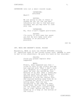 CONTINUED: 5.
CATHERINE lets out a small scared laugh.
CATHERINE:
(shocked)
What??
DOCTOR:
We are going to see if there is
anyway we can let the leg heal
naturally but due to how bad your
accident was you may have to lose
your leg.
CATHERINE:
No, this c-can’t happen ple-e-ease.
DOCTOR:
I’m sorry if this news has upset
you but we will make sure your
recovery is as painless as
possible.
CUT TO
INT. MAYA AND ANDREW’S HOUSE. MIDDAY
Meanwhile, MAYA is with two POLICE OFFICERS sitting
on opposites ends of the curved corner sofa. ANDREW is next
to her in his wheelchair. He puts his hand on her shoulder.
POLICE:
Could you please explain what
happened?
MAYA:
W-well, what happened was that I
tried to talk to her nicely and she
had replied with ’Why? I don’t talk
to a daughter of a cripple’ and it
upset me that she called me that
because of my dad. Then I asked why
she had said that. My dad doesn’t
deserve being called that. I was
desperate to stop her saying that.
She started backing away from me so
I grabbed her wrist to stop her
moving away. Then she was
struggling to get away she then
broke free. But her foot slipped
off the steps and I couldn’t grab
her in time. Before she fell and
ended up in a heap at the bottom of
the stairs.
(CONTINUED)
 