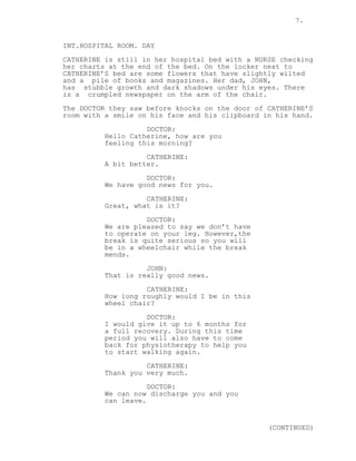 7.
INT.HOSPITAL ROOM. DAY
CATHERINE is still in her hospital bed with a NURSE checking
her charts at the end of the bed. On the locker next to
CATHERINE’S bed are some flowers that have slightly wilted
and a pile of books and magazines. Her dad, JOHN,
has stubble growth and dark shadows under his eyes. There
is a crumpled newspaper on the arm of the chair.
The DOCTOR they saw before knocks on the door of CATHERINE’S
room with a smile on his face and his clipboard in his hand.
DOCTOR:
Hello Catherine, how are you
feeling this morning?
CATHERINE:
A bit better.
DOCTOR:
We have good news for you.
CATHERINE:
Great, what is it?
DOCTOR:
We are pleased to say we don’t have
to operate on your leg. However,the
break is quite serious so you will
be in a wheelchair while the break
mends.
JOHN:
That is really good news.
CATHERINE:
How long roughly would I be in this
wheel chair?
DOCTOR:
I would give it up to 6 months for
a full recovery. During this time
period you will also have to come
back for physiotherapy to help you
to start walking again.
CATHERINE:
Thank you very much.
DOCTOR:
We can now discharge you and you
can leave.
(CONTINUED)
 