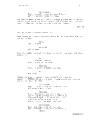 CONTINUED: 8.
CATHERINE:
That is really good because I have
got to go somewhere quickly.
The DOCTOR then gives her the discharge papers and a pen for
her to sign; then the NURSE brings her a wheel chair in and
puts it next to the bed so that they can leave.
CUT TO
INT. MAYA AND ANDREW’S HOUSE. DAY
MAYA comes in lugging shopping bags and places them down in
the porch way.
MAYA:
Dad I’m home.
ANDREW:
Hello Maya.
Then she walks through the door to the living room and stops
suddenly.
MAYA:
(puzzled/anxious)
What is she doing here?
ANDREW:
Maya, I invited Catherine over.
MAYA:
Why dad?
CATHERINE wheels herself over to MAYA and hugs her
tightly. CATHERINE gives a teary eyed, puppy dog face as
she looks towards MAYA.
CATHERINE:
Maya, I’m so sorry for how horrible
and mean I was to you.
ANDREW:
I saw Catherine the other day as I
was going to physio and I wanted to
introduce myself to show who I am.
I wanted to help sort this
situation out between you both.
CATHERINE:
Your dad explained why he uses
the wheelchair and how he bravely
(MORE)
(CONTINUED)
 