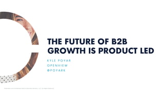 THE FUTURE OF B2B
GROWTH IS PRODUCT LED
K Y L E P O Y A R
O P E N V I E W
@ P O Y A R K
Proprietary and Confidential ©2019 OpenView Advisors, LLC. All Rights Reserved.
 